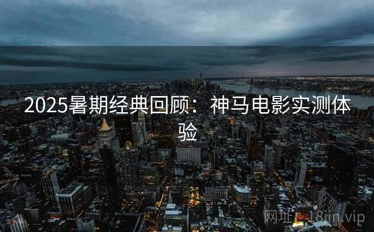 2025暑期经典回顾：神马电影实测体验