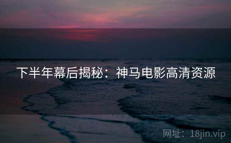 下半年幕后揭秘：神马电影高清资源