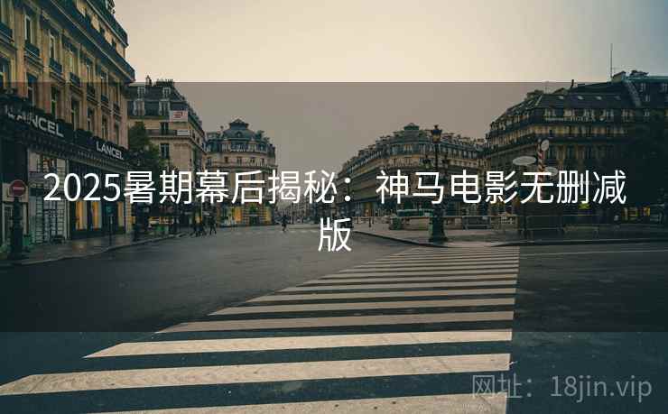 2025暑期幕后揭秘：神马电影无删减版